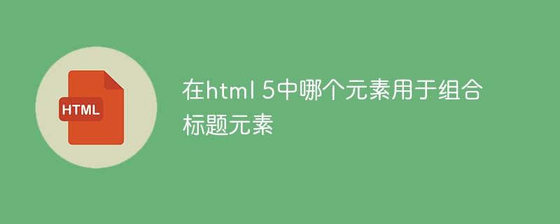 html代码在html 5中哪个元素用于组合标题元素