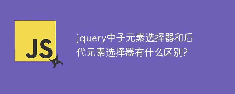 js教程jquery中子元素选择器和后代元素选择器有什么区别?