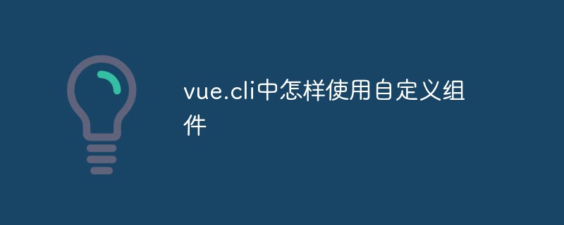 2023如何在Vue CLI中使用自定义组件