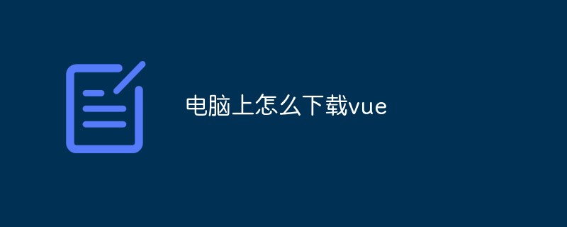 2023浅析在电脑上下载并安装vue的方法