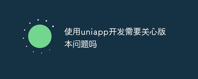 2023使用uniapp开发需要关心版本问题吗