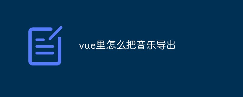 2023vue里怎么把音乐导出