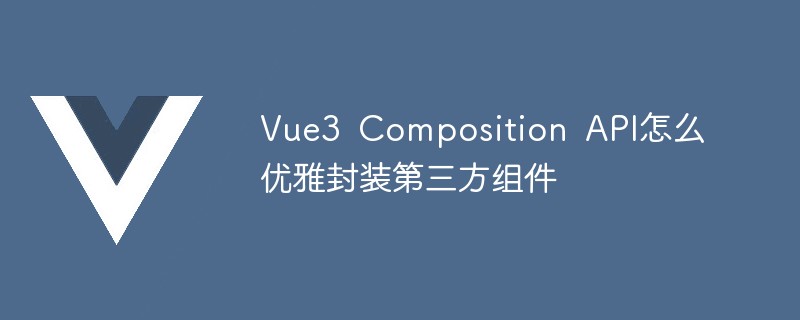 2023Vue3 Composition API怎么优雅封装第三方组件
