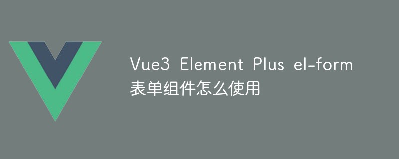 2023Vue3 Element Plus el-form表单组件怎么使用