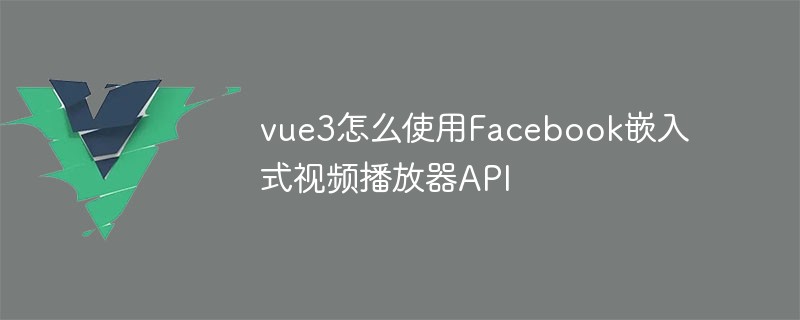 2023vue3怎么使用Facebook嵌入式视频播放器API