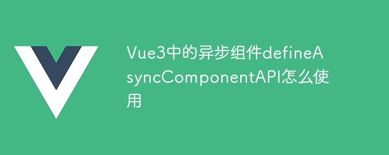 2023Vue3中的异步组件defineAsyncComponentAPI怎么使用