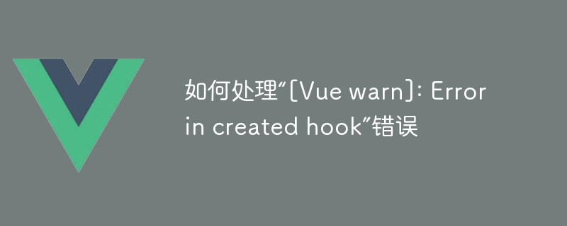 如何处理“[Vue warn]: Error in created hook”错误