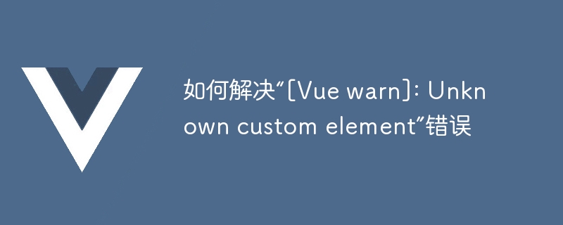 如何解决“[Vue warn]: Unknown custom element”错误