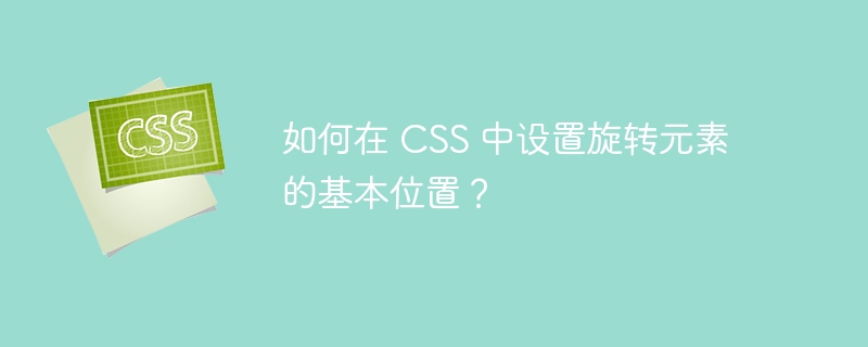 如何在 CSS 中设置旋转元素的基本位置？