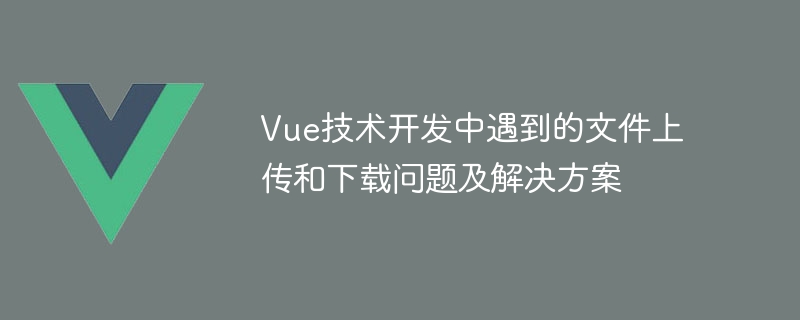 Vue技术开发中遇到的文件上传和下载问题及解决方案