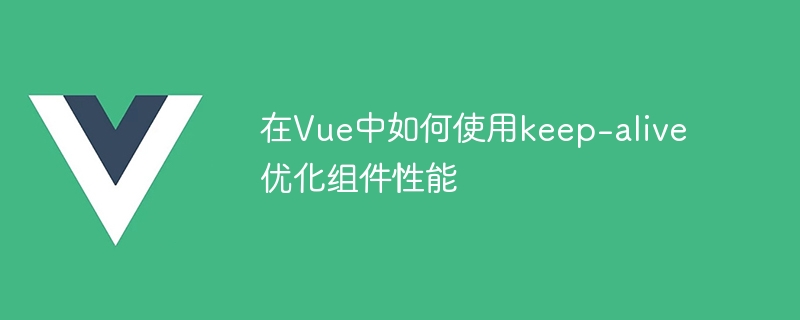 在Vue中如何使用keep-alive优化组件性能