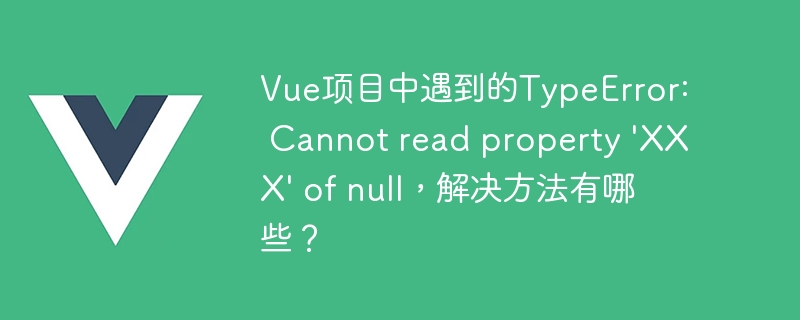 Vue项目中遇到的TypeError: Cannot read property \'XXX\' of null，解决方法有哪些？