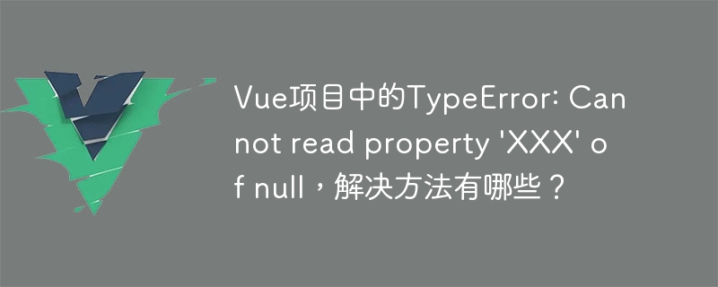 Vue项目中的TypeError: Cannot read property \'XXX\' of null，解决方法有哪些？