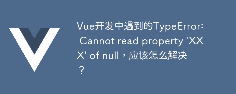 Vue开发中遇到的TypeError: Cannot read property \'XXX\' of null，应该怎么解决？